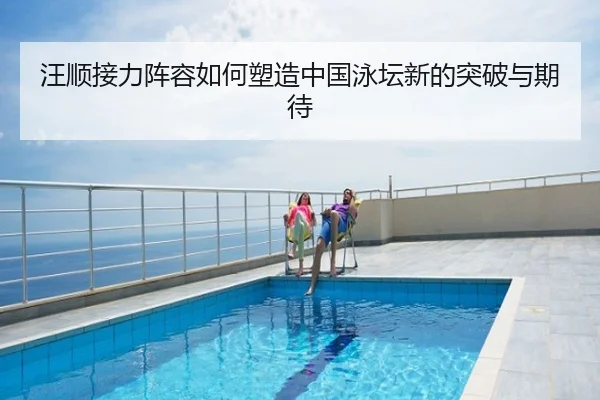 汪顺接力阵容如何塑造中国泳坛新的突破与期待
