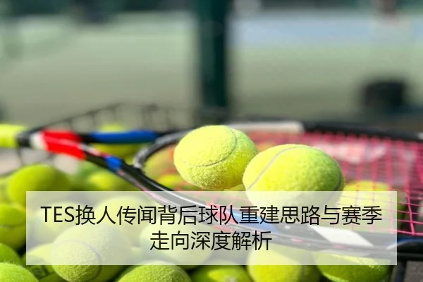 TES换人传闻背后球队重建思路与赛季走向深度解析