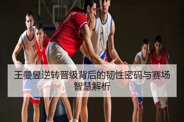 王曼昱逆转晋级背后的韧性密码与赛场智慧解析