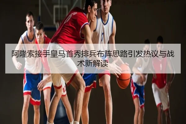 阿隆索接手皇马首秀排兵布阵思路引发热议与战术新解读