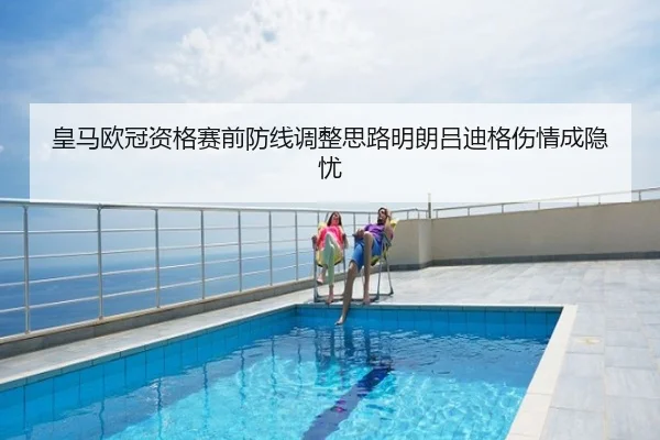 皇马欧冠资格赛前防线调整思路明朗吕迪格伤情成隐忧