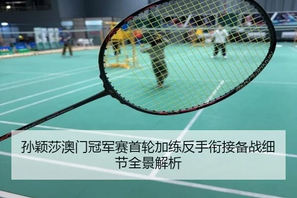 孙颖莎澳门冠军赛首轮加练反手衔接备战细节全景解析