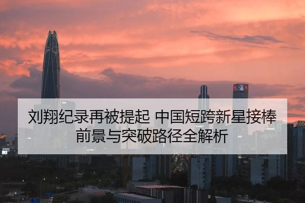 刘翔纪录再被提起 中国短跨新星接棒前景与突破路径全解析