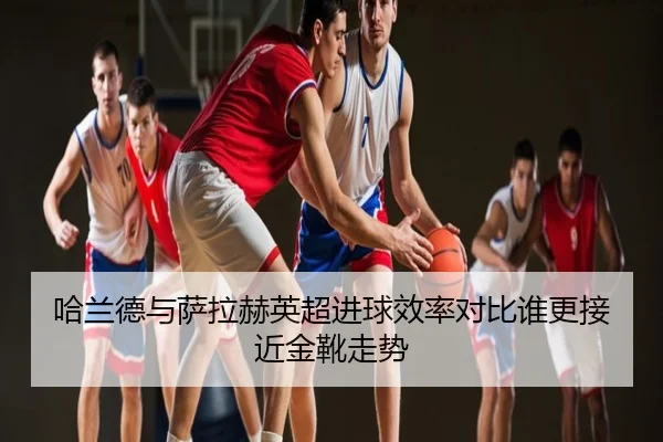 哈兰德与萨拉赫英超进球效率对比谁更接近金靴走势