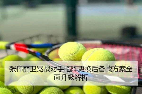 张伟丽卫冕战对手临阵更换后备战方案全面升级解析